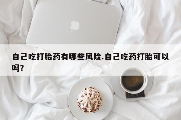 米非司酮购买渠道微信自己吃打胎药有哪些风险.自己吃药打胎可以吗？