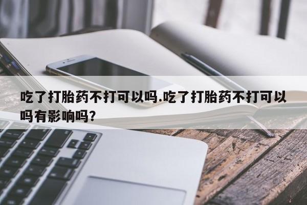 米非司酮购买渠道微信吃了打胎药不打可以吗.吃了打胎药不打可以吗有影响吗？