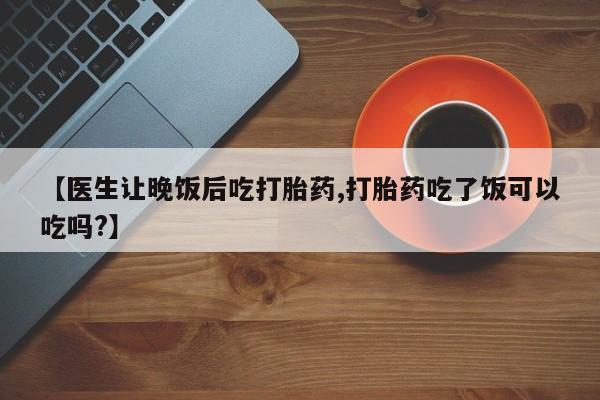 米非司酮购买渠道微信【医生让晚饭后吃打胎药,打胎药吃了饭可以吃吗?】