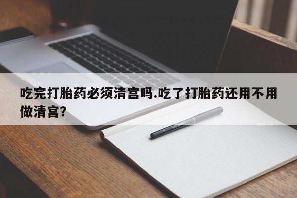 米非司酮购买渠道微信吃完打胎药必须清宫吗.吃了打胎药还用不用做清宫？