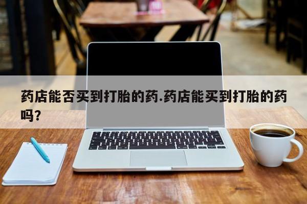 米非司酮购买渠道微信药店能否买到打胎的药.药店能买到打胎的药吗？