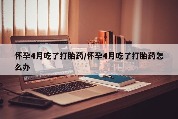 米非司酮购买渠道微信怀孕4月吃了打胎药/怀孕4月吃了打胎药怎么办