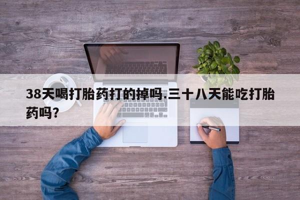 米非司酮购买渠道微信38天喝打胎药打的掉吗.三十八天能吃打胎药吗？