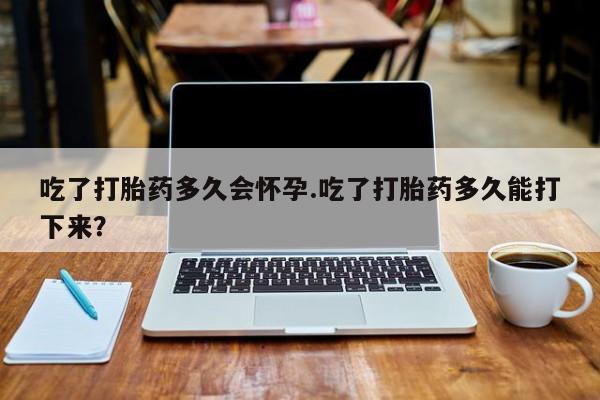 米非司酮购买渠道微信吃了打胎药多久会怀孕.吃了打胎药多久能打下来？
