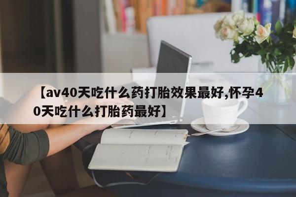 米非司酮购买渠道微信【av40天吃什么药打胎效果最好,怀孕40天吃什么打胎药最好】