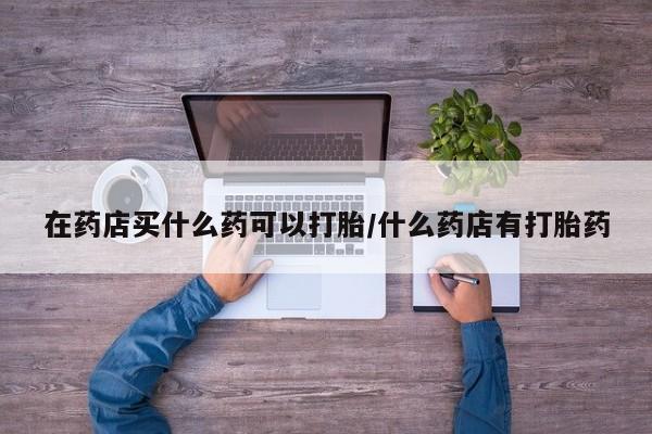 米非司酮购买渠道微信在药店买什么药可以打胎/什么药店有打胎药