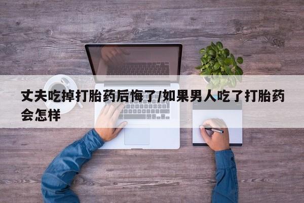 米非司酮购买渠道微信丈夫吃掉打胎药后悔了/如果男人吃了打胎药会怎样