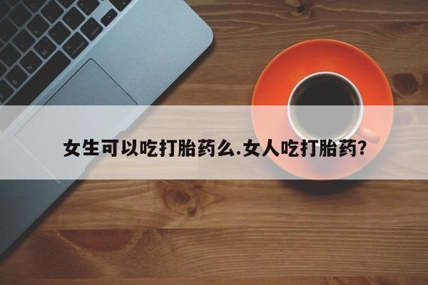 米非司酮购买渠道微信女生可以吃打胎药么.女人吃打胎药？