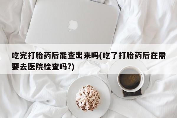 米非司酮购买渠道微信吃完打胎药后能查出来吗(吃了打胎药后在需要去医院检查吗?)