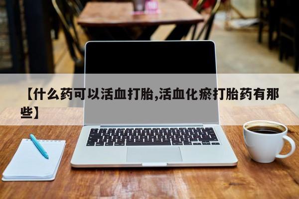 米非司酮购买渠道微信【什么药可以活血打胎,活血化瘀打胎药有那些】
