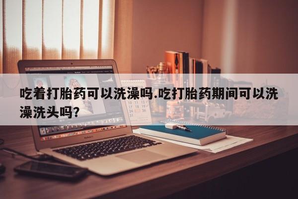 米非司酮购买渠道微信吃着打胎药可以洗澡吗.吃打胎药期间可以洗澡洗头吗？