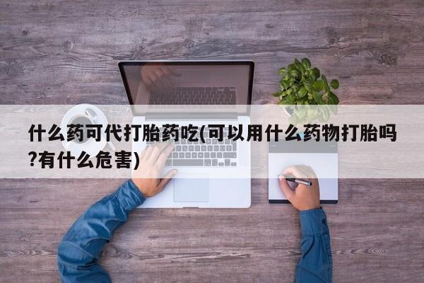 米非司酮购买渠道微信什么药可代打胎药吃(可以用什么药物打胎吗?有什么危害)