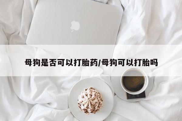 米非司酮购买渠道微信母狗是否可以打胎药/母狗可以打胎吗