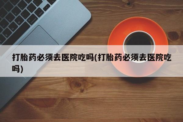 米非司酮购买渠道微信打胎药必须去医院吃吗(打胎药必须去医院吃吗)