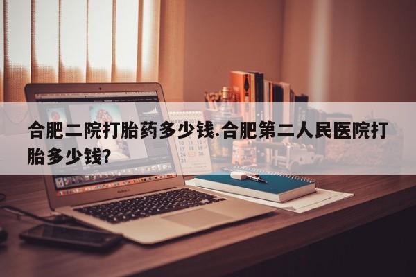米非司酮购买渠道微信合肥二院打胎药多少钱.合肥第二人民医院打胎多少钱？