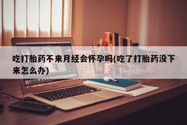 米非司酮购买渠道微信吃打胎药不来月经会怀孕吗(吃了打胎药没下来怎么办)