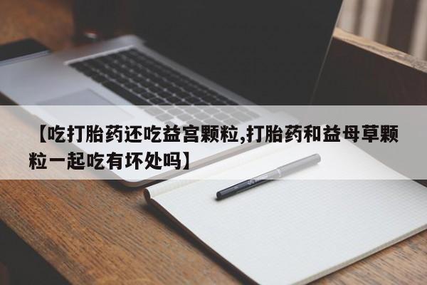 米非司酮购买渠道微信【吃打胎药还吃益宫颗粒,打胎药和益母草颗粒一起吃有坏处吗】