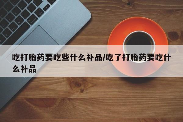 米非司酮购买渠道微信吃打胎药要吃些什么补品/吃了打胎药要吃什么补品