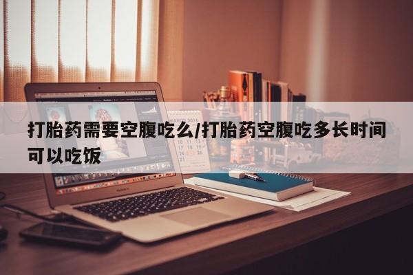 米非司酮购买渠道微信打胎药需要空腹吃么/打胎药空腹吃多长时间可以吃饭
