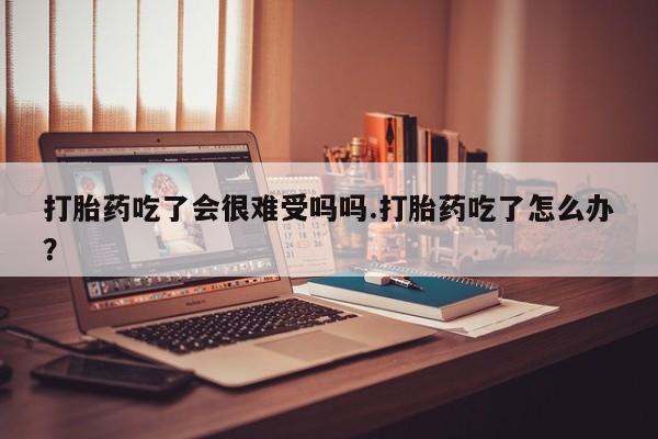 米非司酮购买渠道微信打胎药吃了会很难受吗吗.打胎药吃了怎么办？