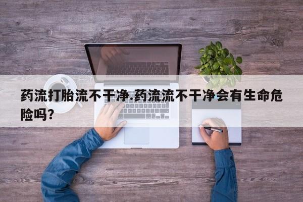 米非司酮购买渠道微信药流打胎流不干净.药流流不干净会有生命危险吗？