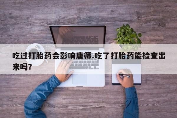 米非司酮购买渠道微信吃过打胎药会影响唐筛.吃了打胎药能检查出来吗？