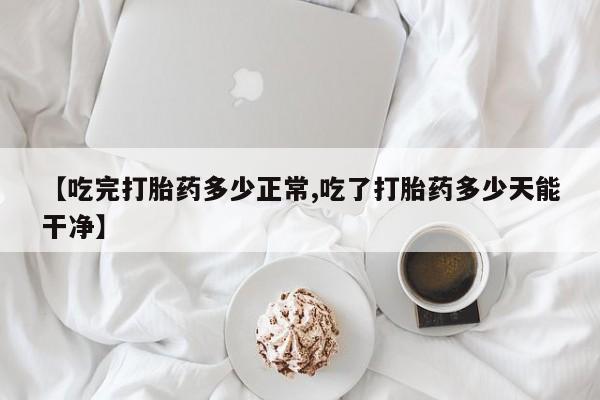 米非司酮购买渠道微信【吃完打胎药多少正常,吃了打胎药多少天能干净】