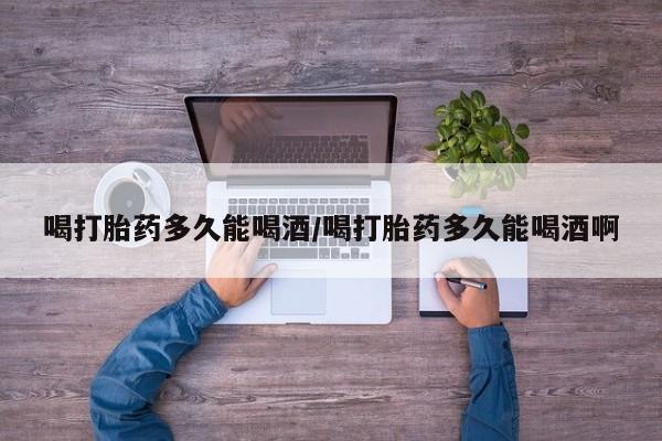 米非司酮购买渠道微信喝打胎药多久能喝酒/喝打胎药多久能喝酒啊