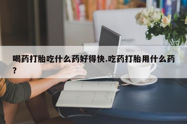 米非司酮购买渠道微信喝药打胎吃什么药好得快.吃药打胎用什么药？