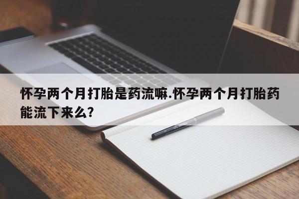 米非司酮购买渠道微信怀孕两个月打胎是药流嘛.怀孕两个月打胎药能流下来么？