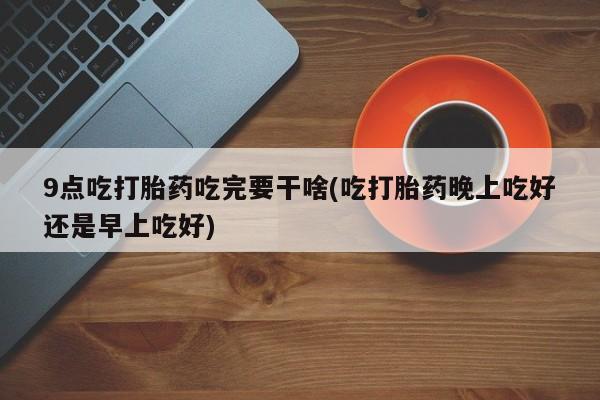 米非司酮购买渠道微信9点吃打胎药吃完要干啥(吃打胎药晚上吃好还是早上吃好)
