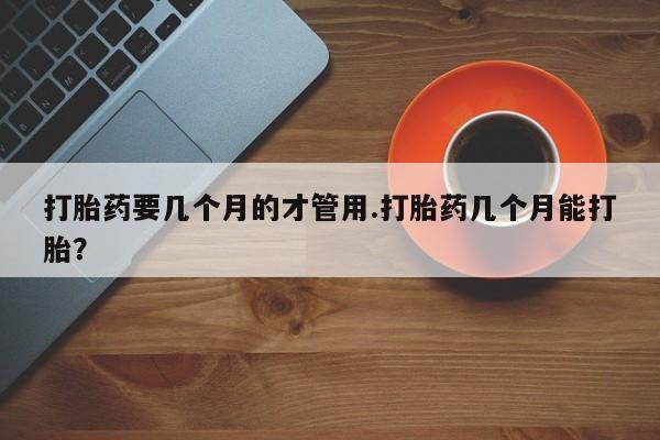 米非司酮购买渠道微信打胎药要几个月的才管用.打胎药几个月能打胎？